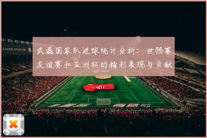 武磊国家队进球统计分析：世预赛友谊赛和亚洲杯的精彩表现与贡献
