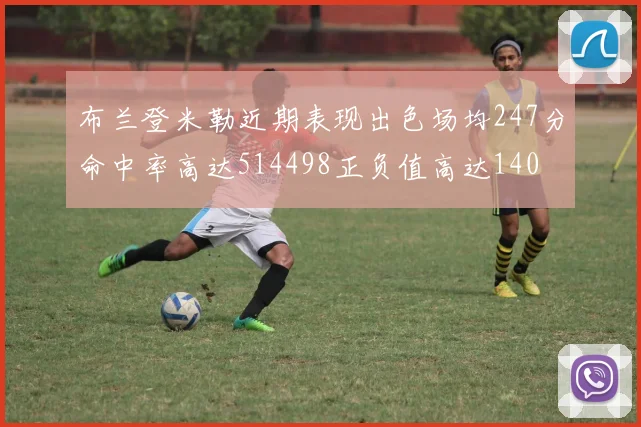 布兰登米勒近期表现出色场均247分命中率高达514498正负值高达140