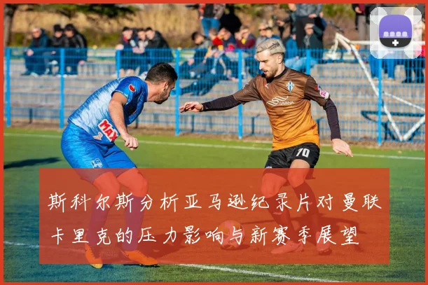 斯科尔斯分析亚马逊纪录片对曼联卡里克的压力影响与新赛季展望