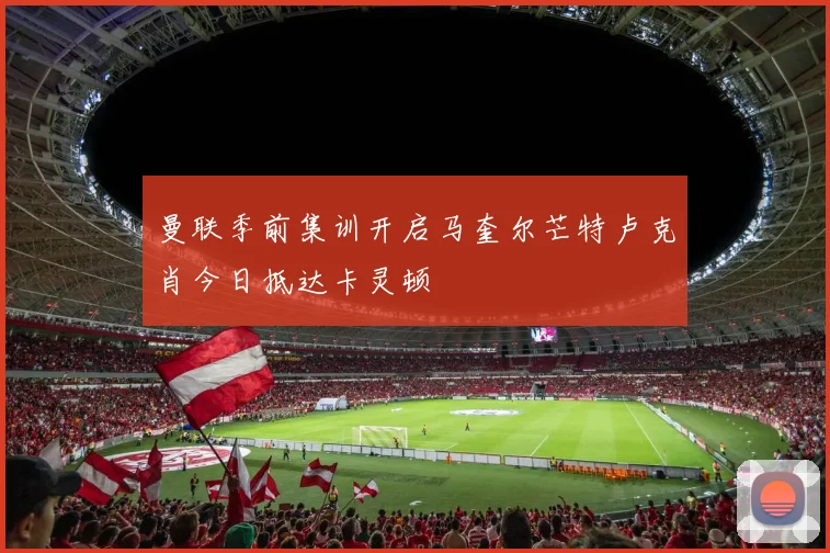 曼联季前集训开启马奎尔芒特卢克肖今日抵达卡灵顿