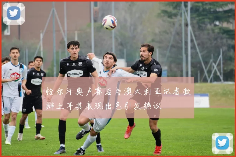 恰尔汗奥卢赛后与澳大利亚记者激辩土耳其表现出色引发热议