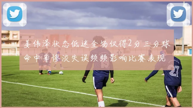 姜伟泽状态低迷全场仅得2分三分球命中率惨淡失误频频影响比赛表现