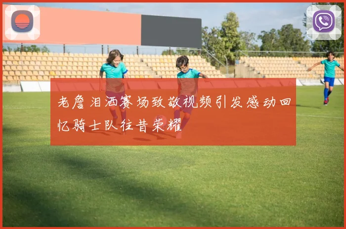 老詹泪洒赛场致敬视频引发感动回忆骑士队往昔荣耀