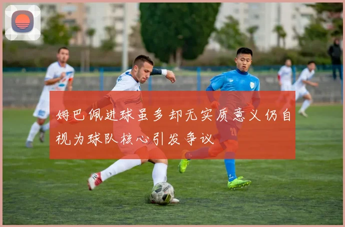 姆巴佩进球虽多却无实质意义仍自视为球队核心引发争议