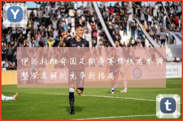 伊万科维奇国足热身赛锋线名单调整深度解析竞争新格局