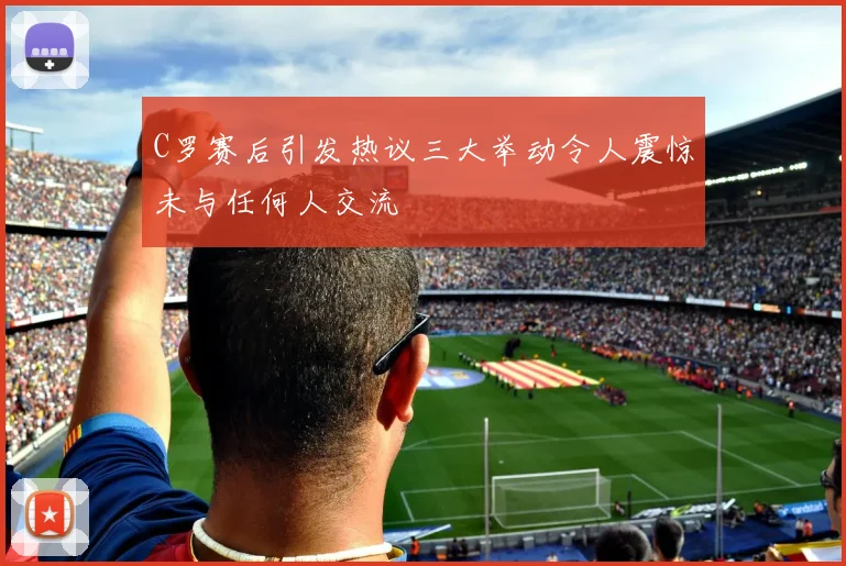 C罗赛后引发热议三大举动令人震惊未与任何人交流