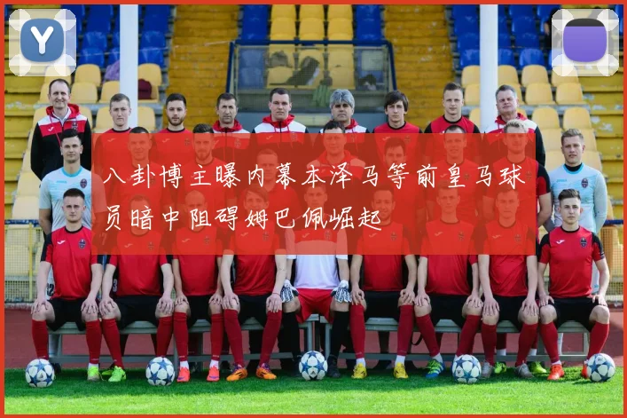 八卦博主曝内幕本泽马等前皇马球员暗中阻碍姆巴佩崛起