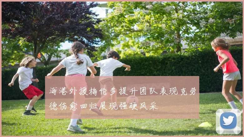 海港外援梅伦多提升团队表现克劳德伤愈回归展现强硬风采
