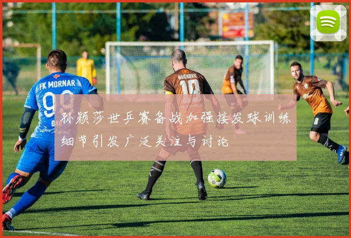 孙颖莎世乒赛备战加强接发球训练细节引发广泛关注与讨论