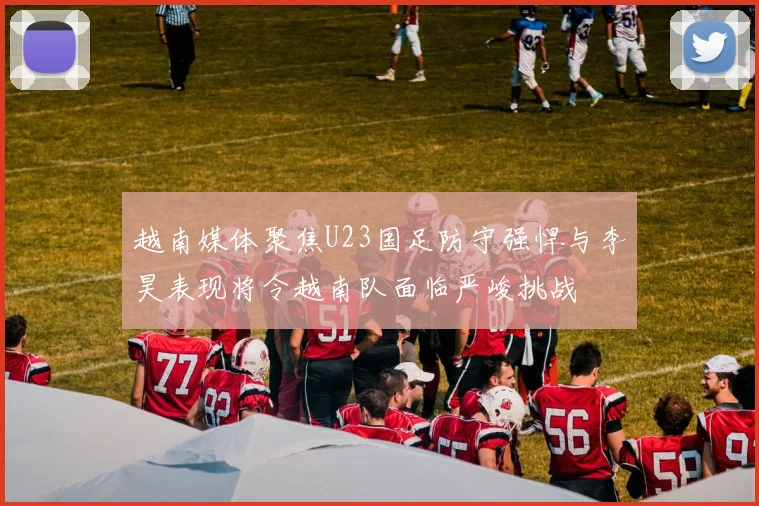 越南媒体聚焦U23国足防守强悍与李昊表现将令越南队面临严峻挑战