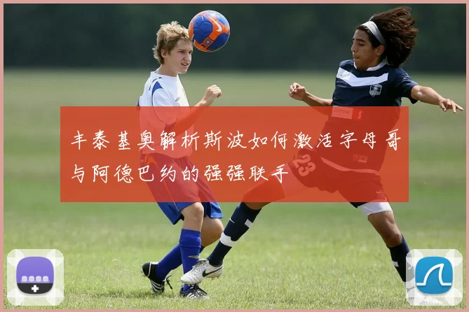 丰泰基奥解析斯波如何激活字母哥与阿德巴约的强强联手