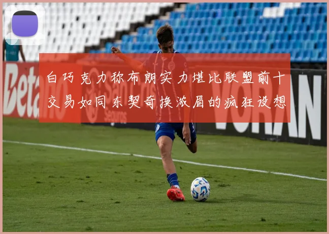 白巧克力称布朗实力堪比联盟前十交易如同东契奇换浓眉的疯狂设想