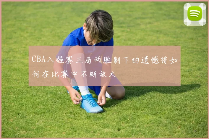 CBA八强赛三局两胜制下的遗憾将如何在比赛中不断放大