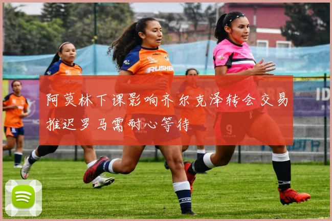 阿莫林下课影响齐尔克泽转会交易推迟罗马需耐心等待