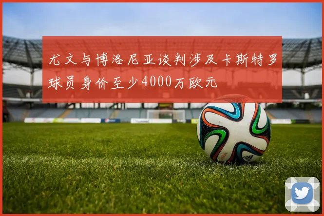 尤文与博洛尼亚谈判涉及卡斯特罗球员身价至少4000万欧元