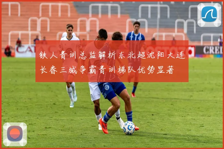 铁人青训总监解析东北超沈阳大连长春三城争霸青训梯队优势显著