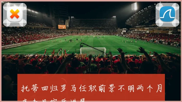 托蒂回归罗马任职前景不明两个月来未见实质进展