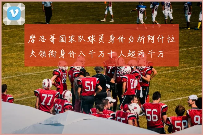摩洛哥国家队球员身价分析阿什拉夫领衔身价八千万十人超两千万