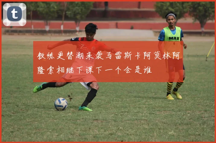 教练更替潮来袭马雷斯卡阿莫林阿隆索相继下课下一个会是谁