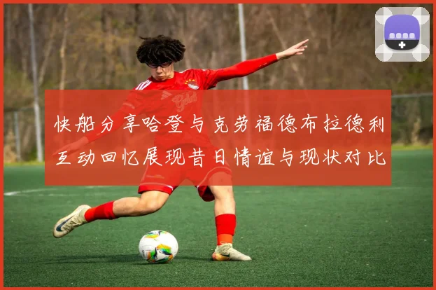 快船分享哈登与克劳福德布拉德利互动回忆展现昔日情谊与现状对比