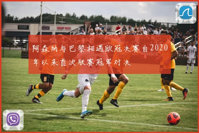 阿森纳与巴黎相遇欧冠决赛自2020年以来首次联赛冠军对决
