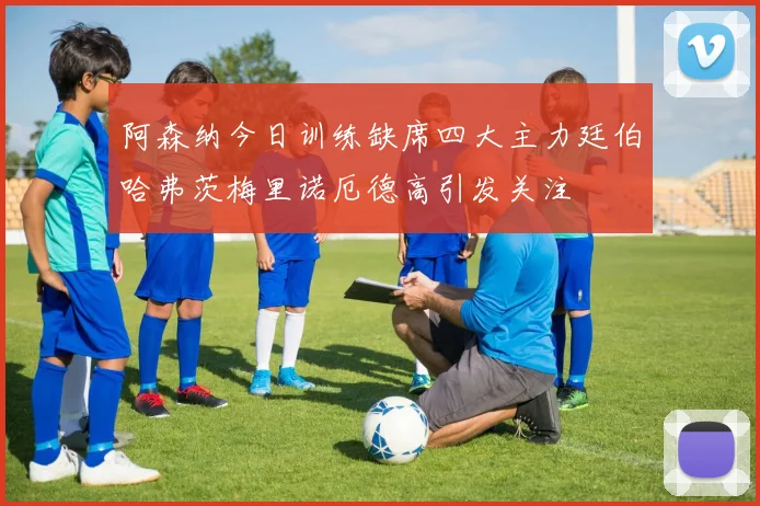 阿森纳今日训练缺席四大主力廷伯哈弗茨梅里诺厄德高引发关注