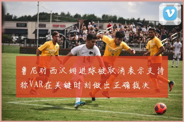 鲁尼对西汉姆进球被取消表示支持称VAR在关键时刻做出正确裁决