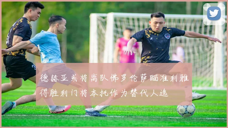 德赫亚或将离队佛罗伦萨瞄准利雅得胜利门将本托作为替代人选