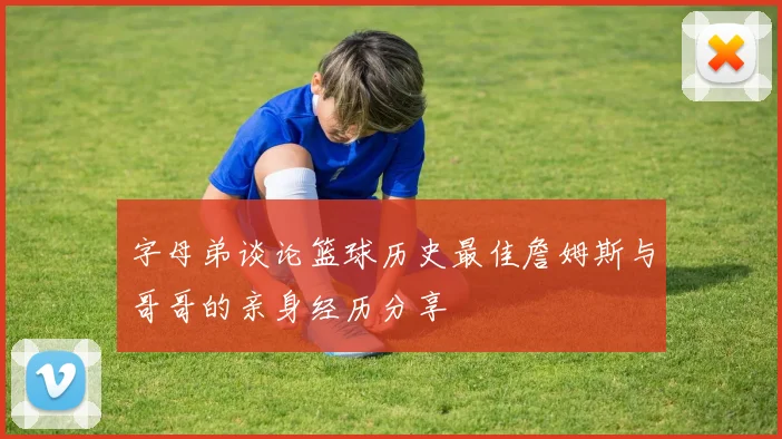 字母弟谈论篮球历史最佳詹姆斯与哥哥的亲身经历分享